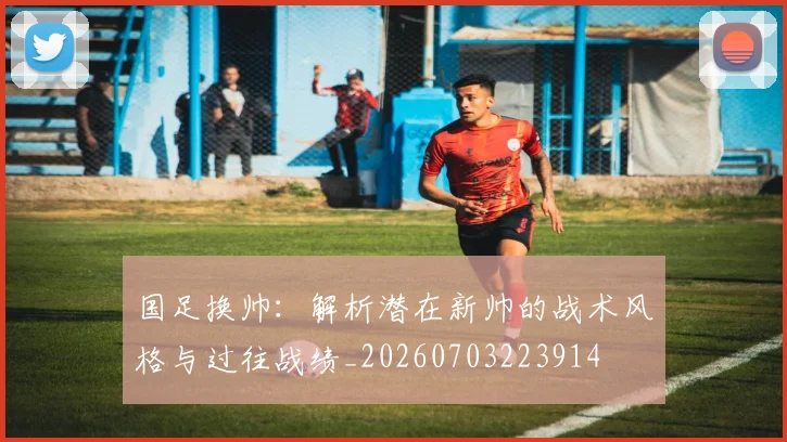 国足换帅：解析潜在新帅的战术风格与过往战绩_20260703223914