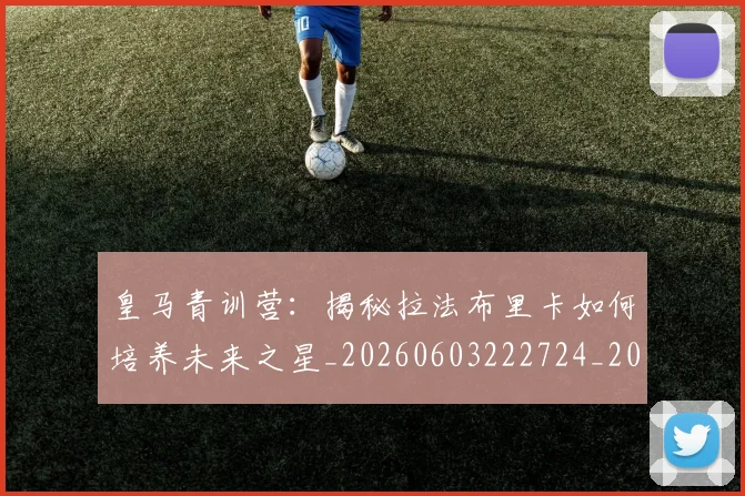 皇马青训营：揭秘拉法布里卡如何培养未来之星_20260603222724_20260802163803