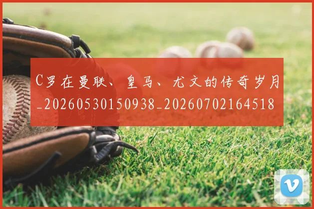 C罗在曼联、皇马、尤文的传奇岁月_20260530150938_20260702164518