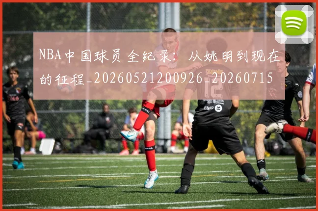 NBA中国球员全纪录：从姚明到现在的征程_20260521200926_20260715181523