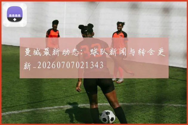曼城最新动态:球队新闻与转会更新_20260707021343
