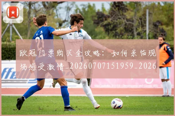 欧冠门票购买全攻略:如何亲临现场感受激情_20260707151959_20260801165335