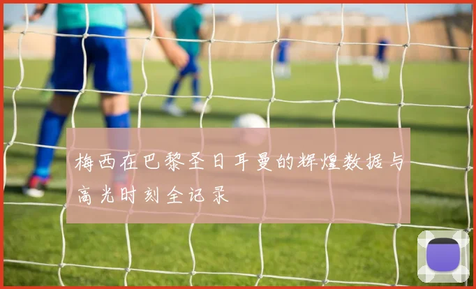 梅西在巴黎圣日耳曼的辉煌数据与高光时刻全记录