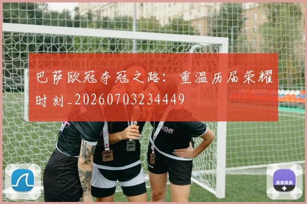 巴萨欧冠夺冠之路：重温历届荣耀时刻_20260703234449