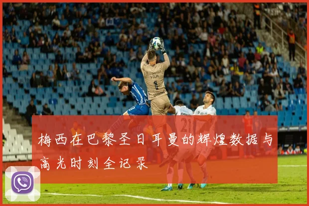 梅西在巴黎圣日耳曼的辉煌数据与高光时刻全记录