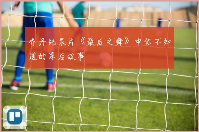 乔丹纪录片《最后之舞》中你不知道的幕后故事