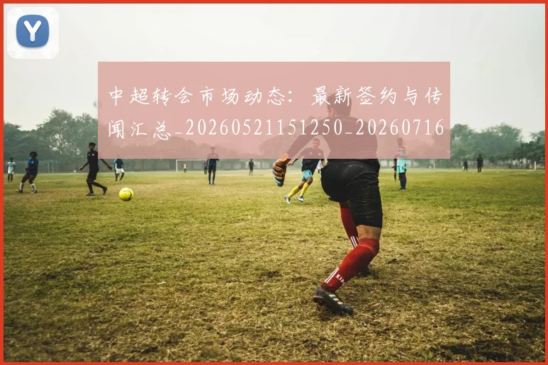 中超转会市场动态：最新签约与传闻汇总_20260521151250_20260716191131