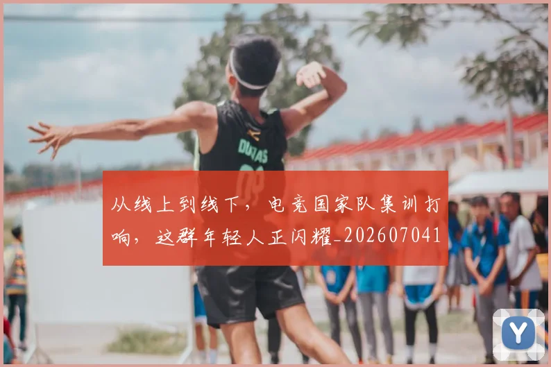 从线上到线下,电竞国家队集训打响,这群年轻人正闪耀_20260704164924