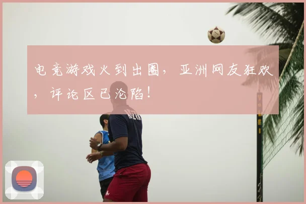 电竞游戏火到出圈，亚洲网友狂欢，评论区已沦陷！