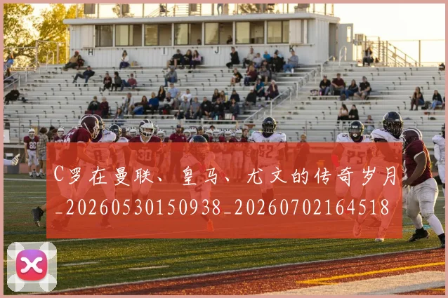 C罗在曼联、皇马、尤文的传奇岁月_20260530150938_20260702164518_20260712051343