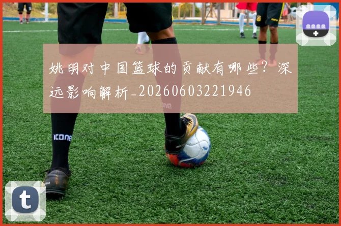 姚明对中国篮球的贡献有哪些？深远影响解析_20260603221946