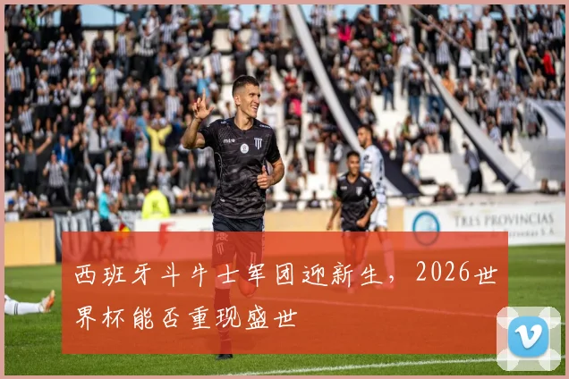 西班牙斗牛士军团迎新生，2026世界杯能否重现盛世