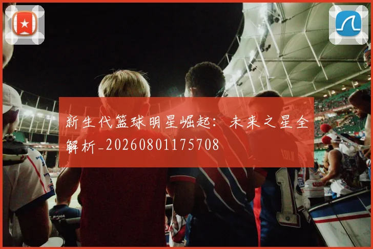 新生代篮球明星崛起：未来之星全解析_20260801175708