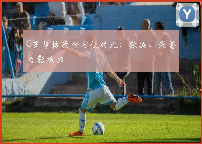 C罗与梅西全方位对比：数据、荣誉与影响力