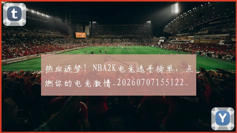 热血逐梦!NBA2K电竞选手榜单,点燃你的电竞激情_20260707155122_20260803133741