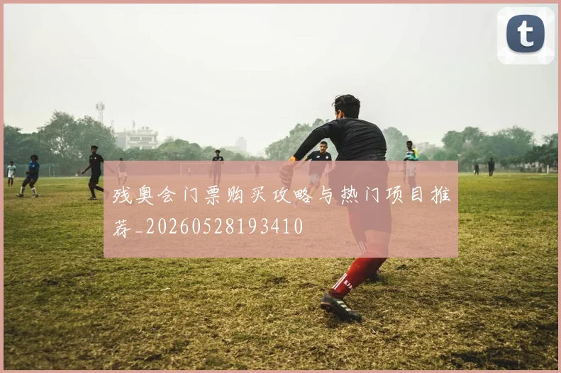 残奥会门票购买攻略与热门项目推荐_20260528193410