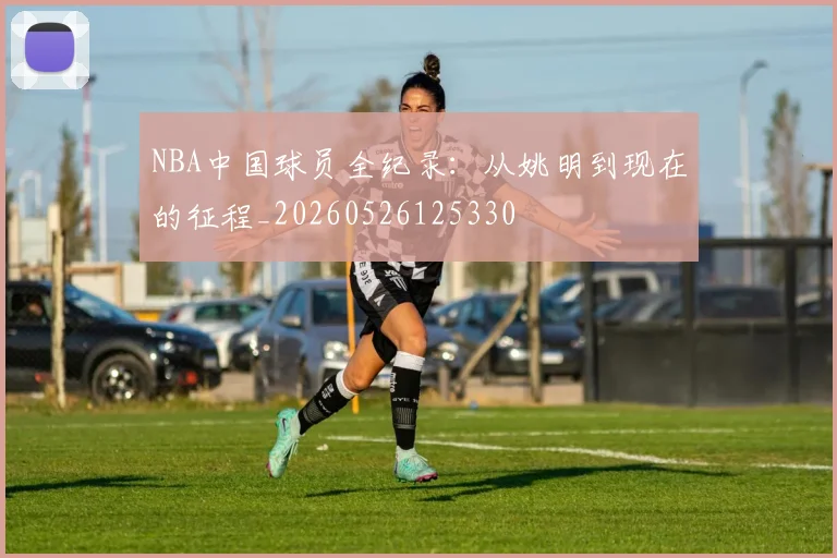 NBA中国球员全纪录：从姚明到现在的征程_20260526125330