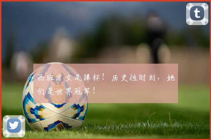 西班牙女足捧杯！历史性时刻，她们是世界冠军！