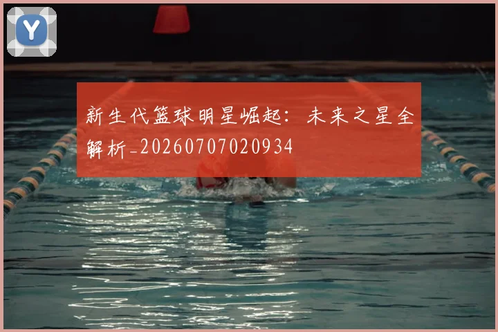 新生代篮球明星崛起：未来之星全解析_20260707020934