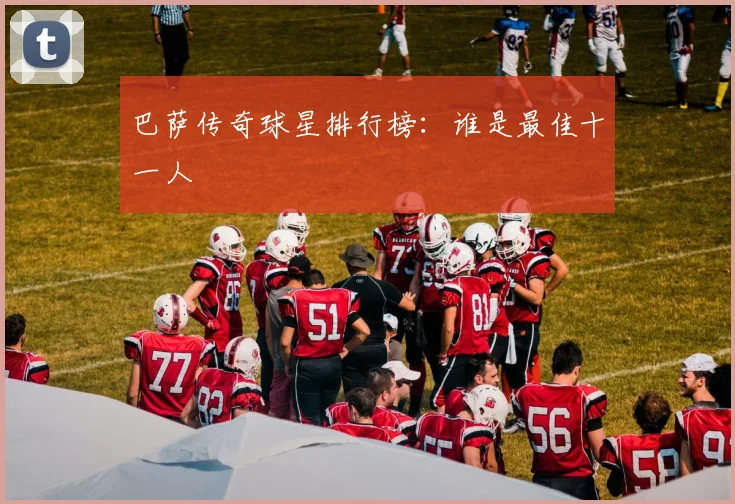 巴萨传奇球星排行榜：谁是最佳十一人