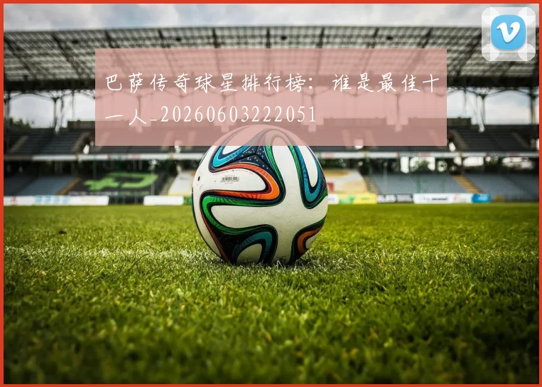 巴萨传奇球星排行榜：谁是最佳十一人_20260603222051