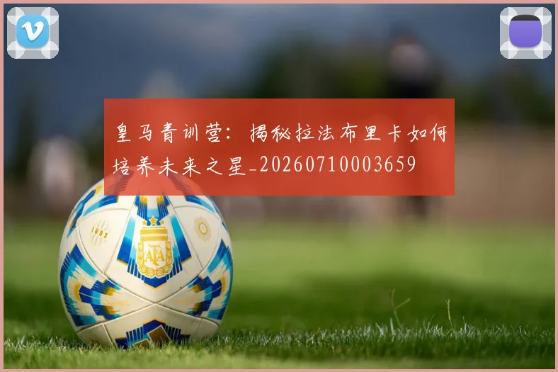 皇马青训营：揭秘拉法布里卡如何培养未来之星_20260710003659