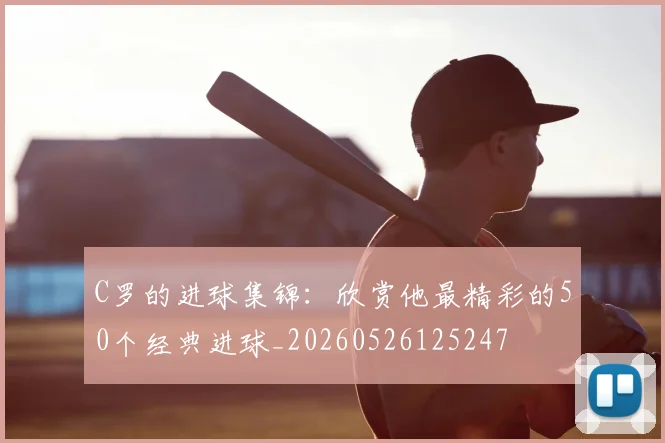 C罗的进球集锦：欣赏他最精彩的50个经典进球_20260526125247
