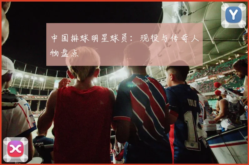 中国排球明星球员：现役与传奇人物盘点