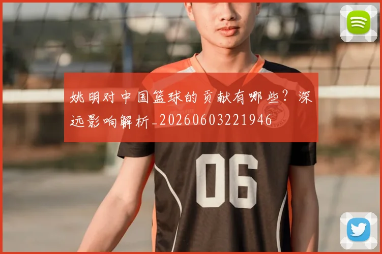 姚明对中国篮球的贡献有哪些?深远影响解析_20260603221946