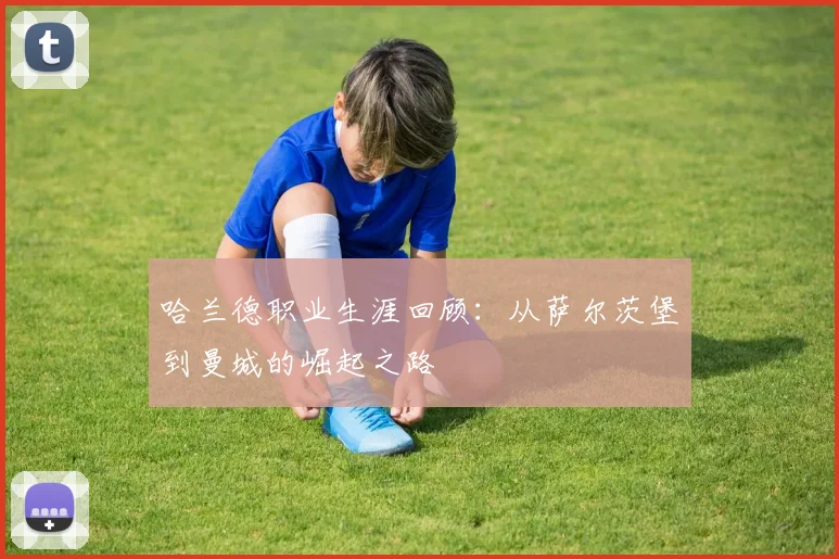 哈兰德职业生涯回顾:从萨尔茨堡到曼城的崛起之路