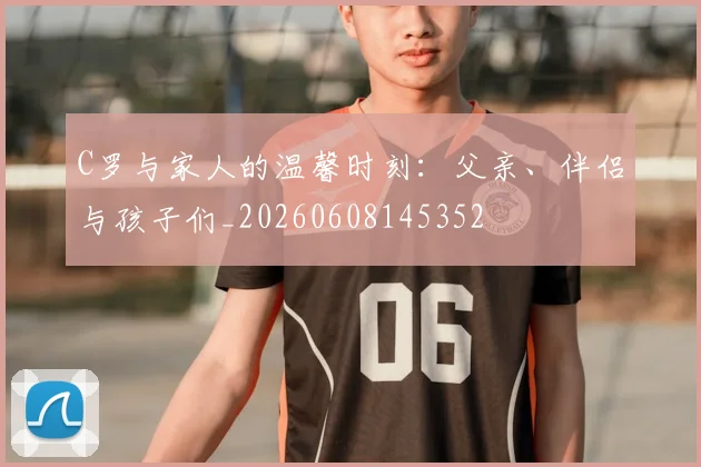C罗与家人的温馨时刻：父亲、伴侣与孩子们_20260608145352